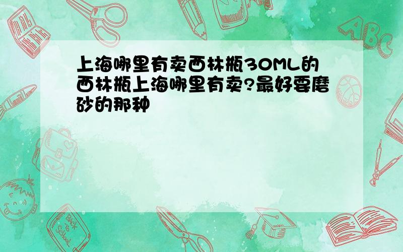 上海哪里有卖西林瓶30ML的西林瓶上海哪里有卖?最好要磨砂的那种