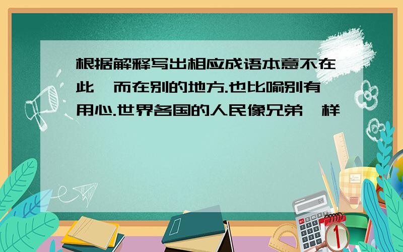 根据解释写出相应成语本意不在此,而在别的地方.也比喻别有用心.世界各国的人民像兄弟一样