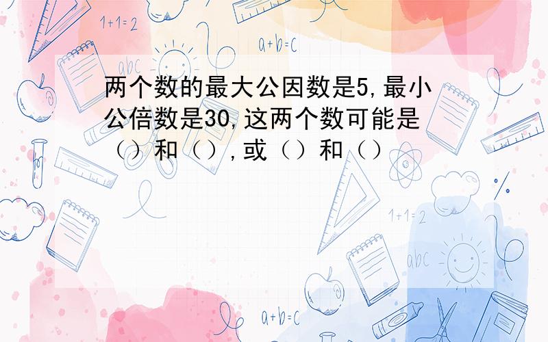 两个数的最大公因数是5,最小公倍数是30,这两个数可能是（）和（）,或（）和（）