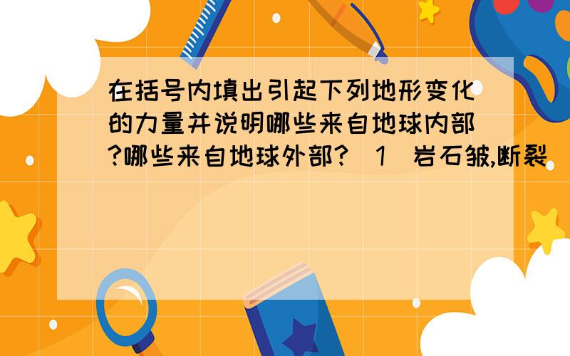 在括号内填出引起下列地形变化的力量并说明哪些来自地球内部?哪些来自地球外部?（1)岩石皱,断裂 （ ） （2)火山爆发和地震 （ ）(3)黄土高原上沟壑纵横 （ ）（4）长江中下游平原的形成