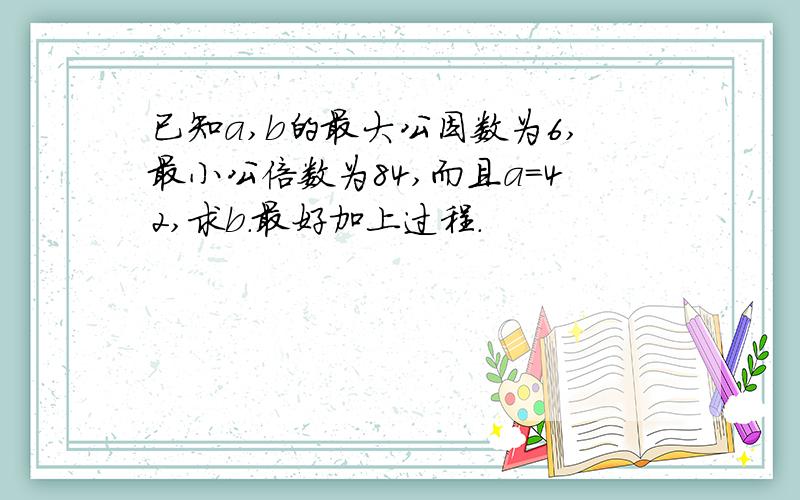 已知a,b的最大公因数为6,最小公倍数为84,而且a=42,求b.最好加上过程.