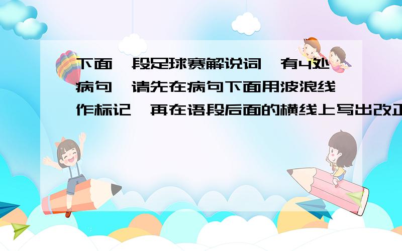 下面一段足球赛解说词,有4处病句,请先在病句下面用波浪线作标记,再在语段后面的横线上写出改正的句子.同志们,朋友们：甲A、甲B足球对抗赛正在激烈地展开着,只见甲A36岁的年轻主力队员1