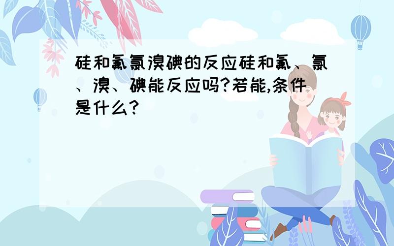 硅和氟氯溴碘的反应硅和氟、氯、溴、碘能反应吗?若能,条件是什么?