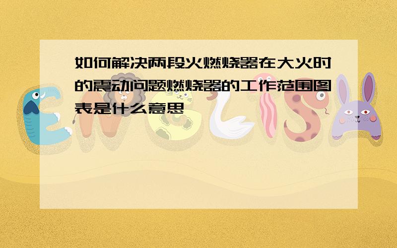 如何解决两段火燃烧器在大火时的震动问题燃烧器的工作范围图表是什么意思