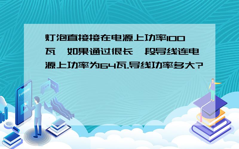 灯泡直接接在电源上功率100瓦,如果通过很长一段导线连电源上功率为64瓦.导线功率多大?