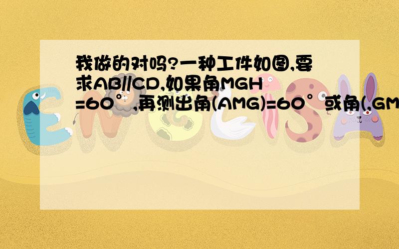 我做的对吗?一种工件如图,要求AB//CD,如果角MGH=60°,再测出角(AMG)=60°或角(,GMN)=120°即可.