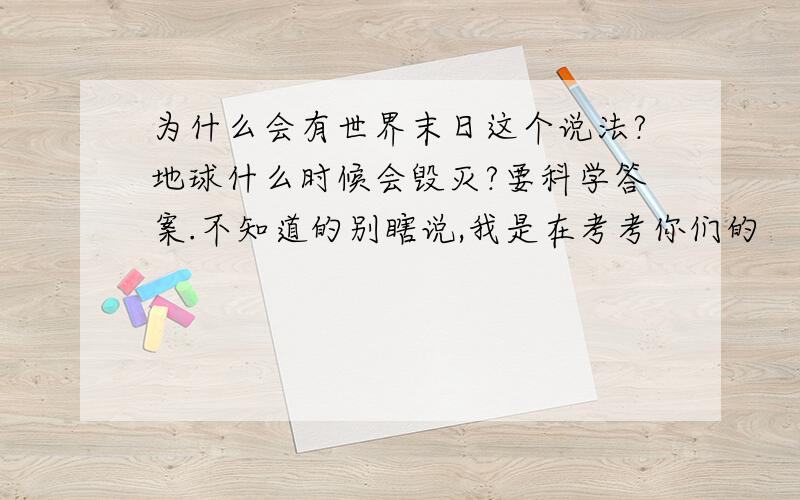 为什么会有世界末日这个说法?地球什么时候会毁灭?要科学答案.不知道的别瞎说,我是在考考你们的