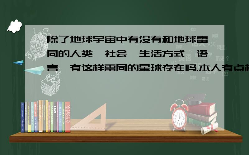 除了地球宇宙中有没有和地球雷同的人类,社会,生活方式,语言,有这样雷同的星球存在吗.本人有点相信,大体相同动作的星球应该有的,有人相信吗,说说.