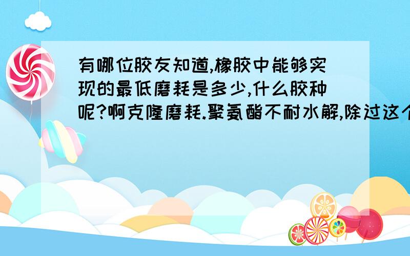 有哪位胶友知道,橡胶中能够实现的最低磨耗是多少,什么胶种呢?啊克隆磨耗.聚氨酯不耐水解,除过这个,其它胶种呢?