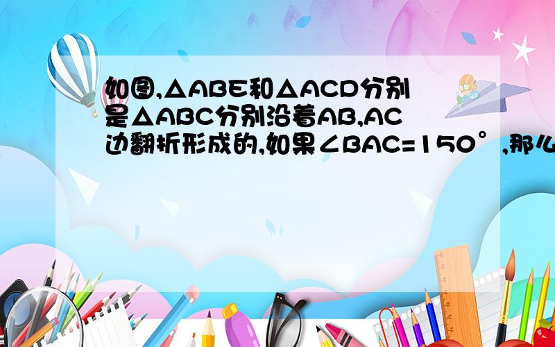 如图,△ABE和△ACD分别是△ABC分别沿着AB,AC边翻折形成的,如果∠BAC=150°,那么∠DAB= ,∠DAE=要理由