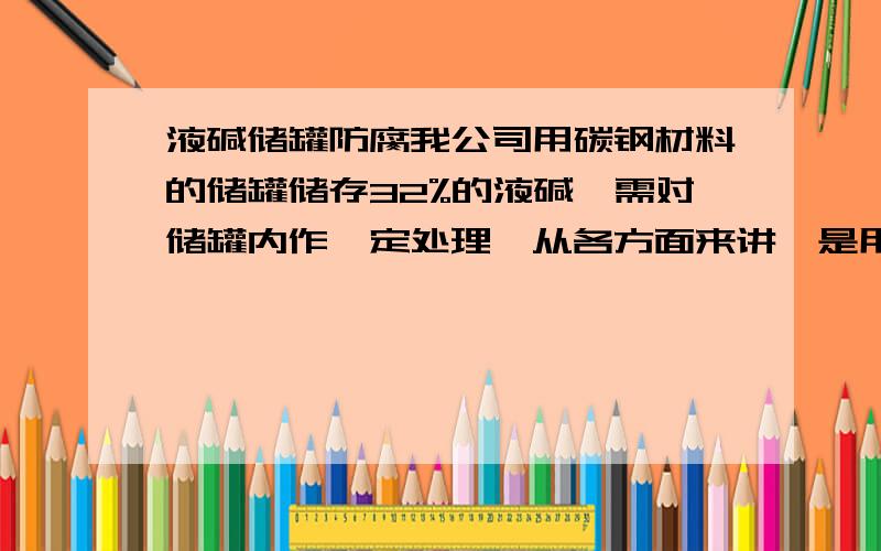 液碱储罐防腐我公司用碳钢材料的储罐储存32%的液碱,需对储罐内作一定处理,从各方面来讲,是用挂胶还是用衬塑的更划算,