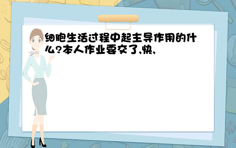 细胞生活过程中起主导作用的什么?本人作业要交了,快,