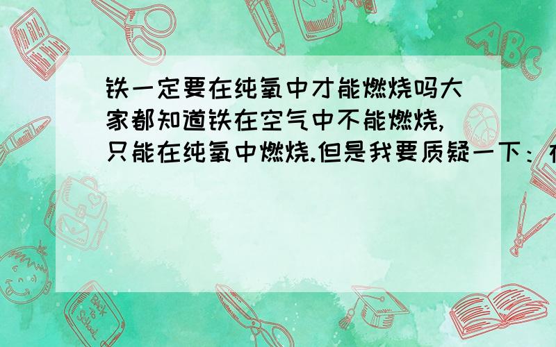 铁一定要在纯氧中才能燃烧吗大家都知道铁在空气中不能燃烧,只能在纯氧中燃烧.但是我要质疑一下：在空气中,氧气浓度为21%,铁丝不能燃烧,证明这个浓度还不够；在纯氧中,浓度是100%,铁丝