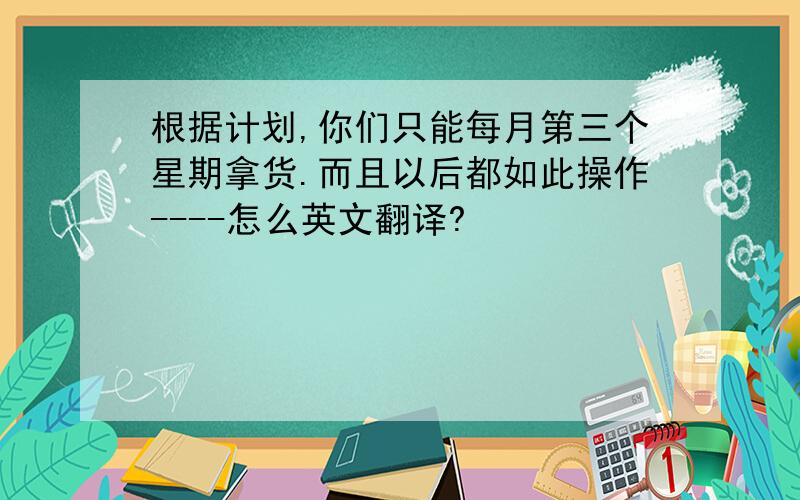 根据计划,你们只能每月第三个星期拿货.而且以后都如此操作----怎么英文翻译?