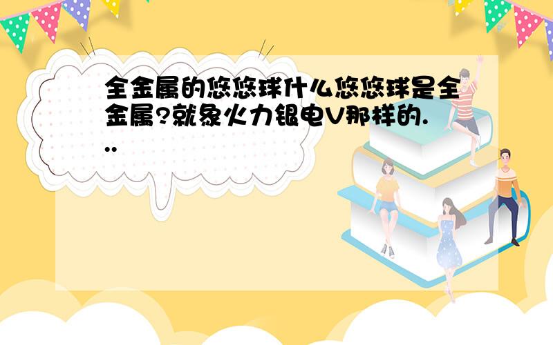 全金属的悠悠球什么悠悠球是全金属?就象火力银电V那样的...