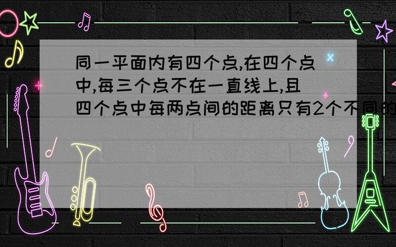 同一平面内有四个点,在四个点中,每三个点不在一直线上,且四个点中每两点间的距离只有2个不同的数值.