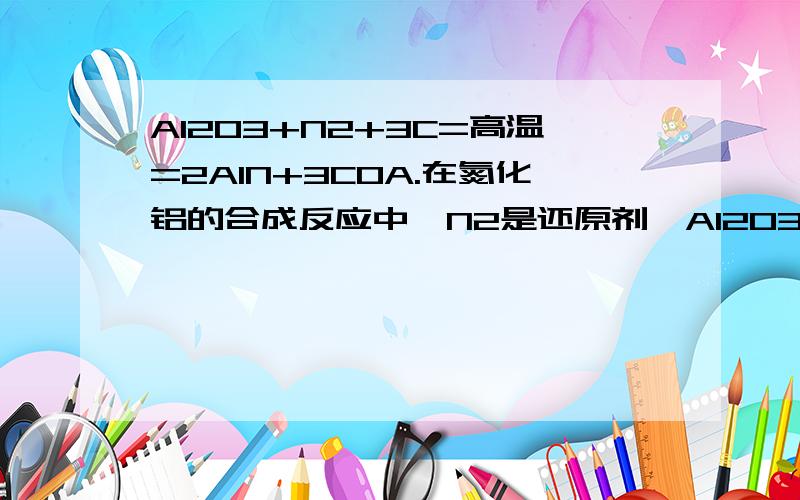 Al2O3+N2+3C=高温=2AlN+3COA.在氮化铝的合成反应中,N2是还原剂,Al2O3是氧化剂B.上述反应中每生成2molAlN,N2得到3mol电子C.氮化铝中氮元素的化合价为-3价D.氮化铝晶体属于分子晶体B不懂