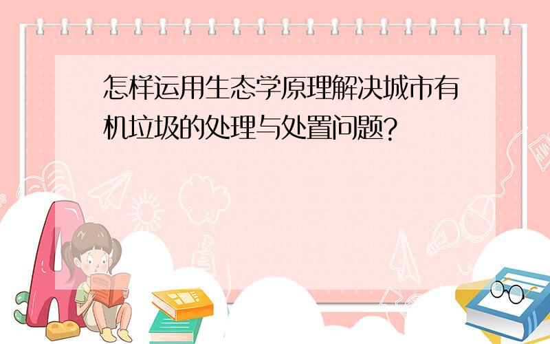 怎样运用生态学原理解决城市有机垃圾的处理与处置问题?