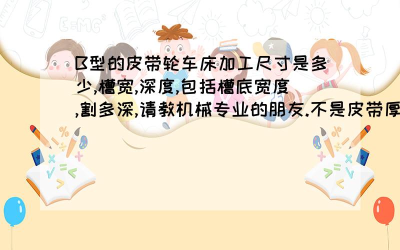 B型的皮带轮车床加工尺寸是多少,槽宽,深度,包括槽底宽度,割多深,请教机械专业的朋友.不是皮带厚度.