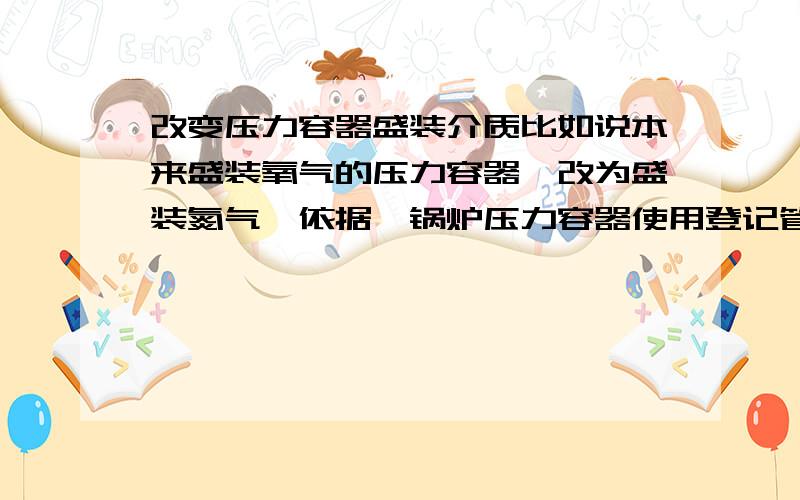 改变压力容器盛装介质比如说本来盛装氧气的压力容器,改为盛装氮气,依据《锅炉压力容器使用登记管理规定》需要变更使用登记.按照《固定式压力容器安全技术监察规程》改变盛装介质属