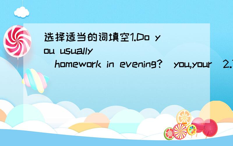 选择适当的词填空1.Do you usually_____homework in evening?(you,your)2.Thank_____for helping me.(he,him)3.She has a bird._____name is Polly.(Its,It)4.Is that____blue bag?(her,she)5.____school is over there.(They,Their)6.Are there shoes_____?(yo