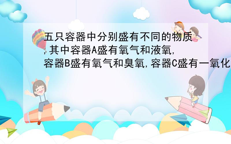 五只容器中分别盛有不同的物质,其中容器A盛有氧气和液氧,容器B盛有氧气和臭氧,容器C盛有一氧化碳和二氧化碳,容器D盛有冰水混合物,容器E盛有过氧化氢和水.上述容器中,所盛物属于单质的