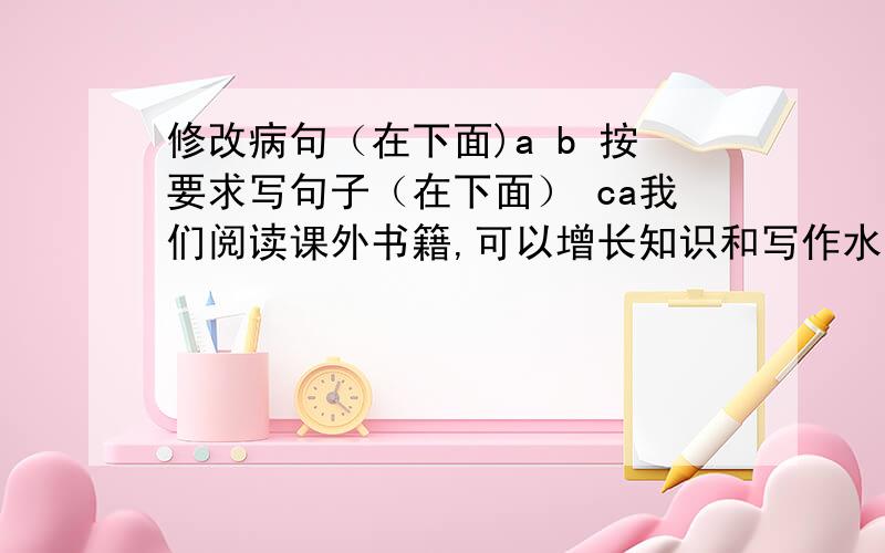 修改病句（在下面)a b 按要求写句子（在下面） ca我们阅读课外书籍,可以增长知识和写作水平.b太阳神起来了,灿烂的放射出光芒.c（缩写）我看到了他乱蓬蓬的长发下面的平静而慈祥的脸.