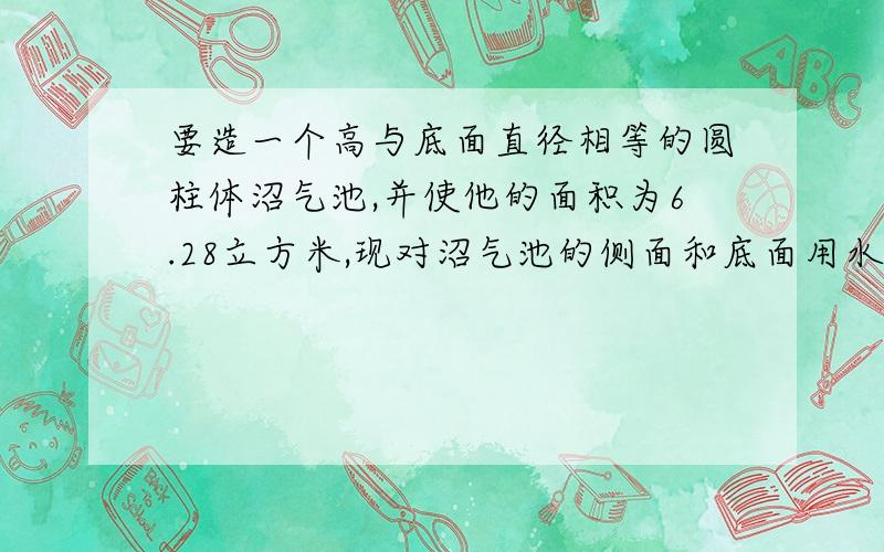 要造一个高与底面直径相等的圆柱体沼气池,并使他的面积为6.28立方米,现对沼气池的侧面和底面用水泥浆进行粉刷,需要粉刷的面积约为多少平?