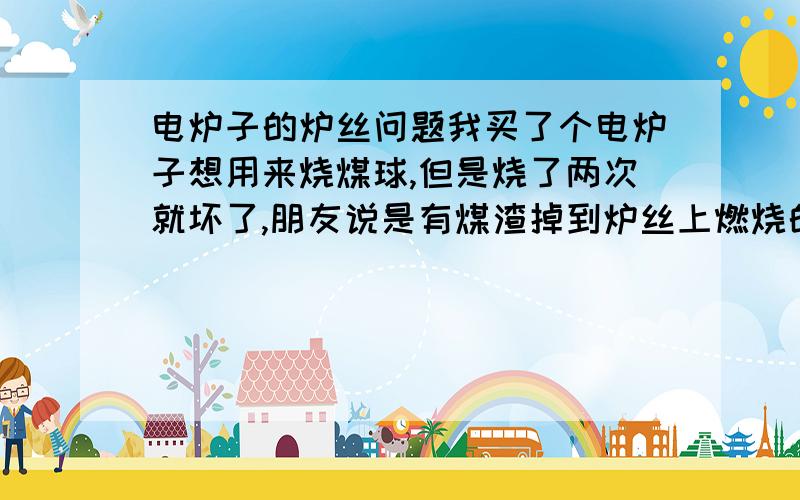 电炉子的炉丝问题我买了个电炉子想用来烧煤球,但是烧了两次就坏了,朋友说是有煤渣掉到炉丝上燃烧的原因,是这样的吗?好像不是炉丝被裹住的原因 就掉了很少的煤渣啊 一小块