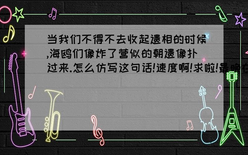 当我们不得不去收起遗相的时候,海鸥们像炸了营似的朝遗像扑过来.怎么仿写这句话!速度啊!求啦!最晚在4天后就赶快给我答案啊 啊啊啊啊啊  !回答三比较不错有望成为最佳答案，后面的人呢