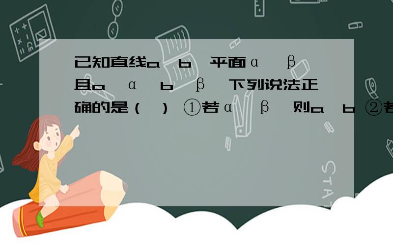 已知直线a、b,平面α、β,且a⊥α,b⊥β,下列说法正确的是（ ） ①若α∥β,则a⊥b ②若a⊥b,则α∥β ③若α⊥β,则a∥b ④若a∥b,则α⊥βA①② B①⑤ C①④ D②④应该是b在β内，而不是b⊥β