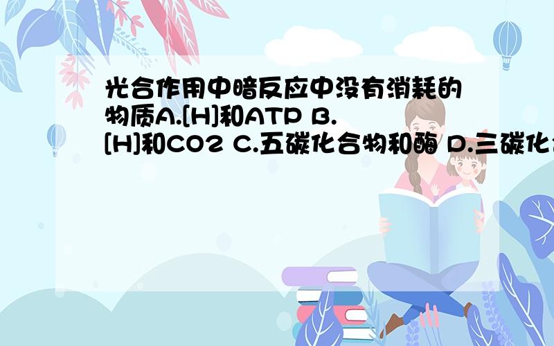 光合作用中暗反应中没有消耗的物质A.[H]和ATP B.[H]和CO2 C.五碳化合物和酶 D.三碳化合物和五碳化合物