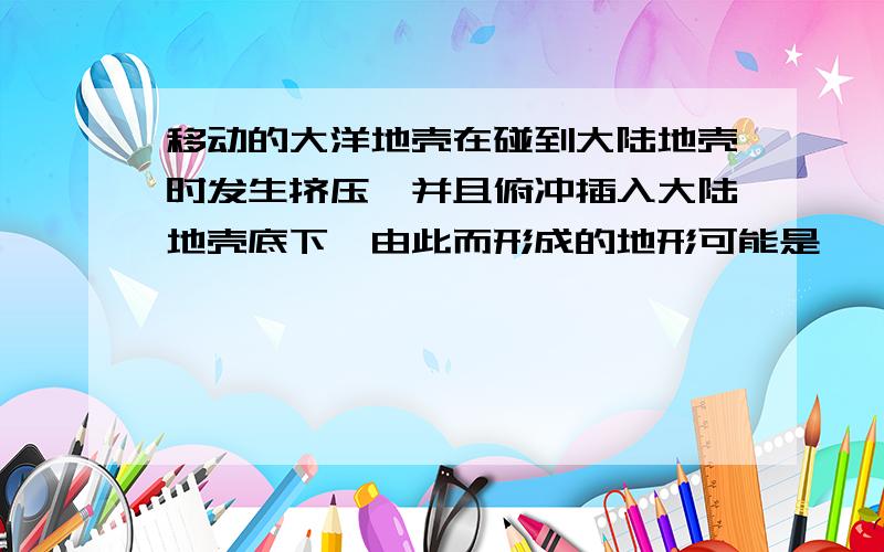 移动的大洋地壳在碰到大陆地壳时发生挤压,并且俯冲插入大陆地壳底下,由此而形成的地形可能是