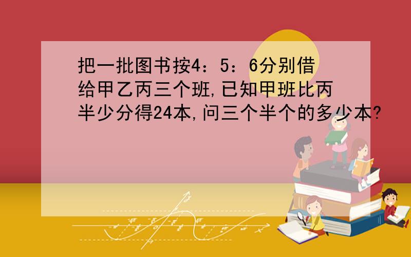 把一批图书按4：5：6分别借给甲乙丙三个班,已知甲班比丙半少分得24本,问三个半个的多少本?