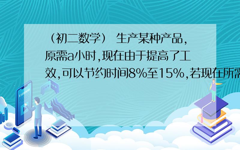 （初二数学） 生产某种产品,原需a小时,现在由于提高了工效,可以节约时间8%至15%,若现在所需要（初二数学）生产某种产品,原需a小时,现在由于提高了工效,可以节约时间8%至15%,若现在所需要