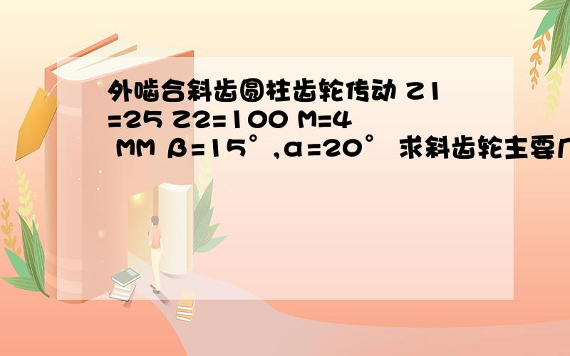 外啮合斜齿圆柱齿轮传动 Z1=25 Z2=100 M=4 MM β=15°,α=20° 求斜齿轮主要几何尺寸