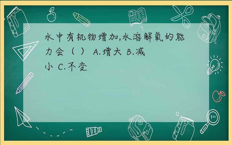 水中有机物增加,水溶解氧的能力会（ ） A.增大 B.减小 C.不变