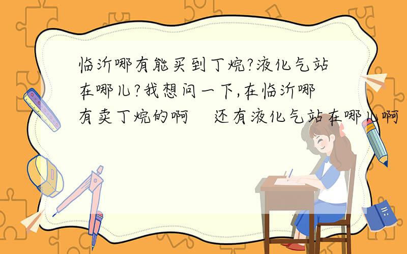 临沂哪有能买到丁烷?液化气站在哪儿?我想问一下,在临沂哪有卖丁烷的啊    还有液化气站在哪儿啊      谢谢了啊