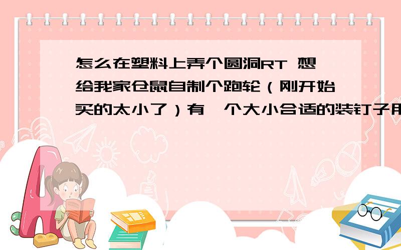 怎么在塑料上弄个圆洞RT 想给我家仓鼠自制个跑轮（刚开始买的太小了）有一个大小合适的装钉子用的小圆盒,但塑料太硬了,我拿打火机烤都不成...还有什么办法可以弄啊.....