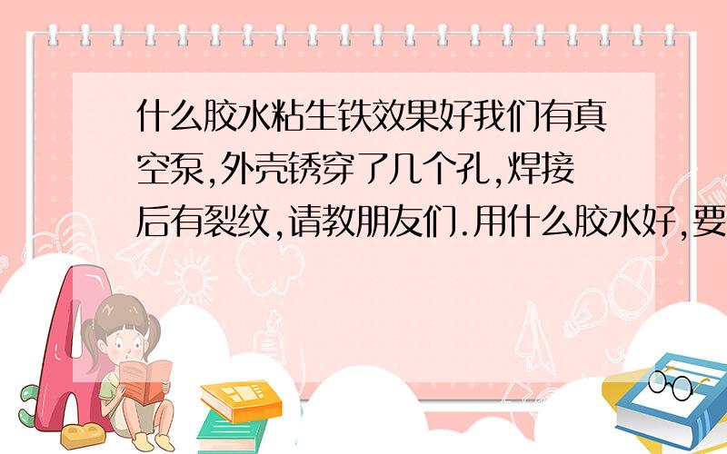 什么胶水粘生铁效果好我们有真空泵,外壳锈穿了几个孔,焊接后有裂纹,请教朋友们.用什么胶水好,要耐酒腐蚀,温度不是很高,.要求粘接强度高,粘接牢固,不知道粘接大理石那种胶水可以不,不