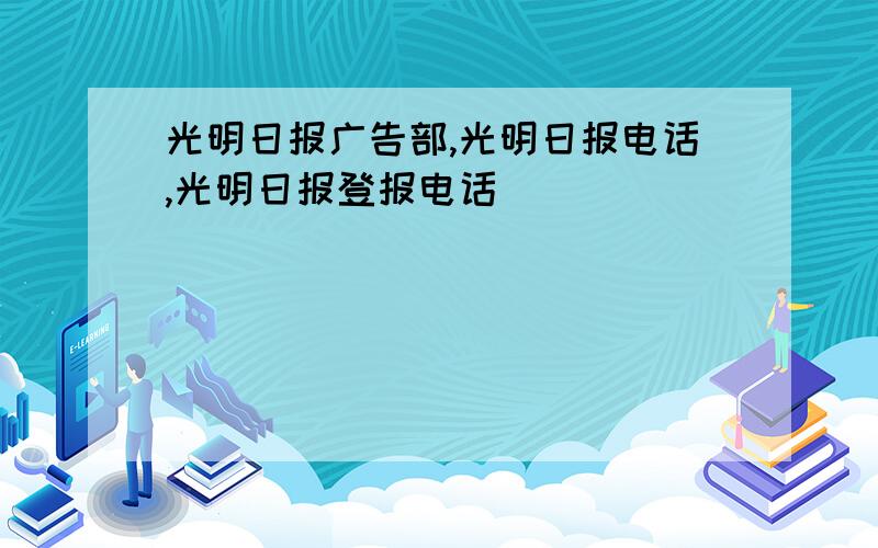 光明日报广告部,光明日报电话,光明日报登报电话