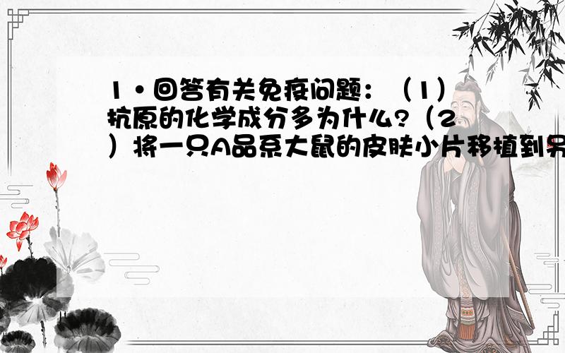 1·回答有关免疫问题：（1）抗原的化学成分多为什么?（2）将一只A品系大鼠的皮肤小片移植到另一只不同品系大鼠的背部,10天后因——————反应脱落,这是——————细胞所起的作用.2