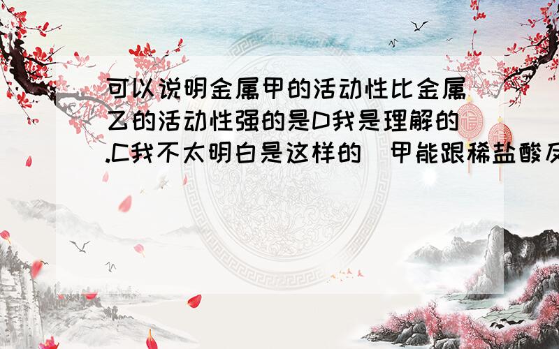 可以说明金属甲的活动性比金属乙的活动性强的是D我是理解的.C我不太明白是这样的（甲能跟稀盐酸反应而乙不能）也查了百度,有人说这是对的也有人说这是错的.