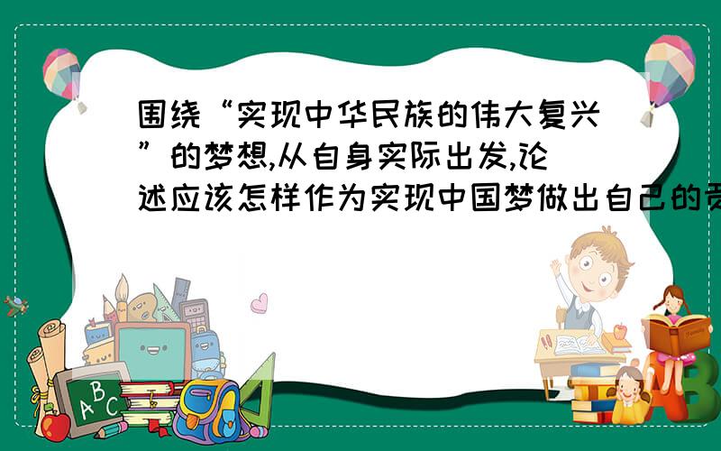 围绕“实现中华民族的伟大复兴”的梦想,从自身实际出发,论述应该怎样作为实现中国梦做出自己的贡献800字哦,急!