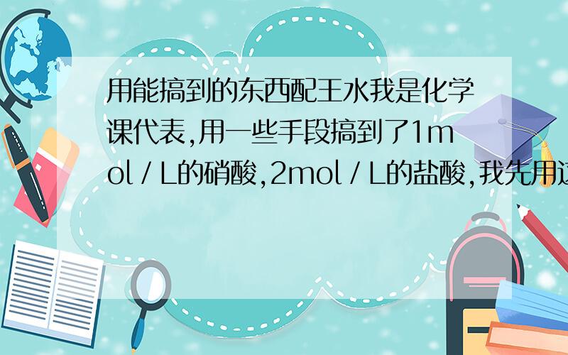 用能搞到的东西配王水我是化学课代表,用一些手段搞到了1mol／L的硝酸,2mol／L的盐酸,我先用这些配成王水,但浓度不对,希望高人指点如何用生活用品提高浓度,并提示配制时的技巧和要点搞不