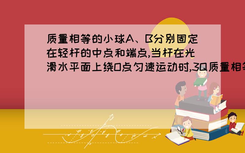 质量相等的小球A、B分别固定在轻杆的中点和端点,当杆在光滑水平面上绕O点匀速运动时,3Q质量相等的小球A、B分别固定在轻杆的中点和端点,当杆在光滑水平面上绕O点匀速运动时,求OA和OB两段