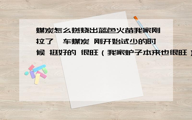 煤炭怎么燃烧出蓝色火苗我家刚拉了一车煤炭 刚开始试少的时候 挺好的 很旺（我家炉子本来也很旺） 买了之后 全部换上新媒之后就不怎么旺了 燃烧出来的还是 蓝色的火苗 蓝色火苗应该