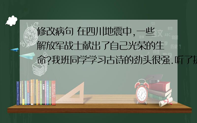 修改病句 在四川地震中,一些解放军战士献出了自己光荣的生命?我班同学学习古诗的劲头很强.听了抗震救灾的报告会,激动得热泪盈眶.