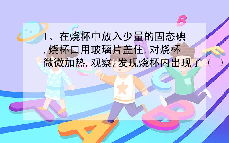 1、在烧杯中放入少量的固态碘,烧杯口用玻璃片盖住,对烧杯微微加热,观察,发现烧杯内出现了（ ）2、停止加热,冷却后揭开玻璃盖片,发现( )3、通过这个实验可以得出什么结论?