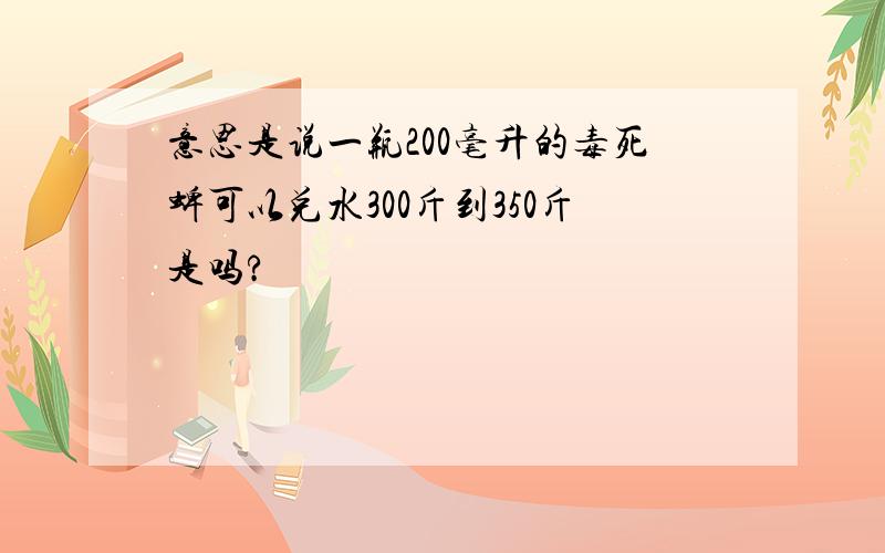 意思是说一瓶200毫升的毒死蜱可以兑水300斤到350斤是吗?